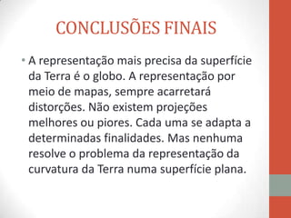 CONCLUSÕES FINAIS
• A representação mais precisa da superfície
  da Terra é o globo. A representação por
  meio de mapas, sempre acarretará
  distorções. Não existem projeções
  melhores ou piores. Cada uma se adapta a
  determinadas finalidades. Mas nenhuma
  resolve o problema da representação da
  curvatura da Terra numa superfície plana.
 