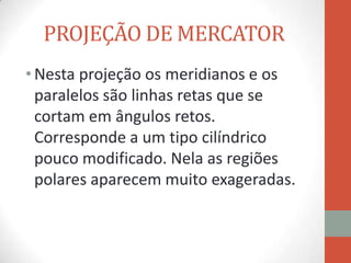 PROJEÇÃO DE MERCATOR
• Nesta projeção os meridianos e os
  paralelos são linhas retas que se
  cortam em ângulos retos.
  Corresponde a um tipo cilíndrico
  pouco modificado. Nela as regiões
  polares aparecem muito exageradas.
 