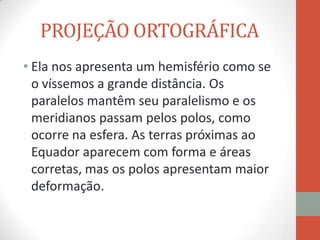 PROJEÇÃO ORTOGRÁFICA
• Ela nos apresenta um hemisfério como se
  o víssemos a grande distância. Os
  paralelos mantêm seu paralelismo e os
  meridianos passam pelos polos, como
  ocorre na esfera. As terras próximas ao
  Equador aparecem com forma e áreas
  corretas, mas os polos apresentam maior
  deformação.
 