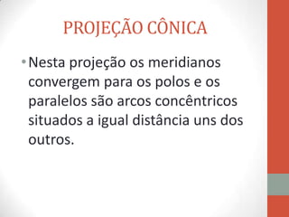 PROJEÇÃO CÔNICA
• Nesta projeção os meridianos
  convergem para os polos e os
  paralelos são arcos concêntricos
  situados a igual distância uns dos
  outros.
 