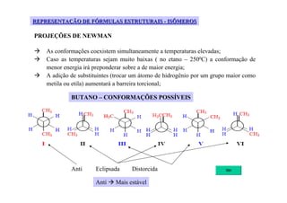 REPRESENTAÇÃO DE FÓRMULAS ESTRUTURAIS - ISÔMEROS

PROJEÇÕES DE NEWMAN

    As conformações coexistem simultaneamente a temperaturas elevadas;
    Caso as temperaturas sejam muito baixas ( no etano – 2500C) a conformação de
    menor energia irá preponderar sobre a de maior energia;
    A adição de substituintes (trocar um átomo de hidrogênio por um grupo maior como
    metila ou etila) aumentará a barreira torcional;

             BUTANO – CONFORMAÇÕES POSSÍVEIS




             Anti     Eclipsada     Distorcida

                      Anti    Mais estável
 