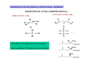 REPRESENTAÇÃO DE FÓRMULAS ESTRUTURAIS - ISÔMEROS

                   PROJEÇÕES DE CUNHA (TRIDIMENSIONAL)




Linha cheia   Projeção para frente do plano

Linha pontilhada    Projeção pata trás do plano
 