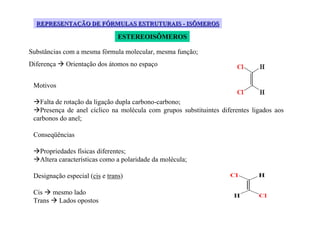 REPRESENTAÇÃO DE FÓRMULAS ESTRUTURAIS - ISÔMEROS

                                ESTEREOISÔMEROS

Substâncias com a mesma fórmula molecular, mesma função;
Diferença    Orientação dos átomos no espaço


 Motivos

   Falta de rotação da ligação dupla carbono-carbono;
   Presença de anel cíclico na molécula com grupos substituintes diferentes ligados aos
 carbonos do anel;

 Conseqüências

   Propriedades físicas diferentes;
   Altera características como a polaridade da molécula;

 Designação especial (cis e trans)

 Cis mesmo lado
 Trans Lados opostos
 