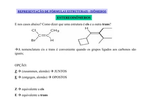 REPRESENTAÇÃO DE FÓRMULAS ESTRUTURAIS - ISÔMEROS

                               ESTEREOISÔMEROS
E nos casos abaixo? Como dizer que uma estrutura é cis e a outra trans?




  A nomenclatura cis e trans é conveniente quando os grupos ligados aos carbonos são
iguais;


OPÇÃO:
Z     (zusammen, alemão)     JUNTOS
E     (entgegen, alemão)    OPOSTOS


Z     equivalente a cis
E     equivalente a trans
 