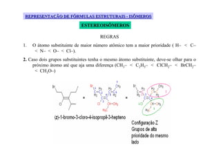 REPRESENTAÇÃO DE FÓRMULAS ESTRUTURAIS - ISÔMEROS

                             ESTEREOISÔMEROS

                                       REGRAS
1.   O átomo substituinte de maior número atômico tem a maior prioridade ( H– < C–
      < N– < O– < Cl–).
2. Caso dois grupos substituintes tenha o mesmo átomo substituinte, deve-se olhar para o
     próximo átomo até que aja uma diferença (CH3– < C2H5– < ClCH2– < BrCH2–
      < CH3O–)
 