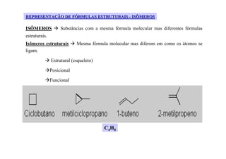 REPRESENTAÇÃO DE FÓRMULAS ESTRUTURAIS - ISÔMEROS

ISÔMEROS            Substâncias com a mesma fórmula molecular mas diferentes fórmulas
estruturais.
Isômeros estruturais        Mesma fórmula molecular mas diferem em como os átomos se
ligam.

               Estrutural (esqueleto)

               Posicional

               Funcional




                                        C4H8
 