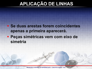 PROJEÇÕES E SISTEMAS DE REPRESENTAÇÃO • CONCEITOS GERAIS • 27/28 
 
Se duas arestas forem coincidentes apenas a primeira aparecerá. 
 
Peças simétricas vem com eixo de simetria 
APLICAÇÃO DE LINHAS  
