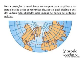 Nesta projeção os meridianos convergem para os pólos e os
paralelos são arcos concêntricos situados a igual distância uns
dos outros. São utilizados para mapas de países de latitudes
médias.
 