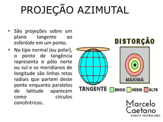 PROJEÇÃO AZIMUTAL
• São projeções sobre um
plano tangente ao
esferóide em um ponto.
• No tipo normal (ou polar),
o ponto de tangência
representa o pólo norte
ou sul e os meridianos de
longitude são linhas retas
radiais que partem deste
ponto enquanto paralelos
de latitude aparecem
como círculos
concêntricos.
 
