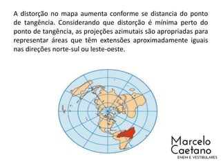 A distorção no mapa aumenta conforme se distancia do ponto
de tangência. Considerando que distorção é mínima perto do
ponto de tangência, as projeções azimutais são apropriadas para
representar áreas que têm extensões aproximadamente iguais
nas direções norte-sul ou leste-oeste.
 