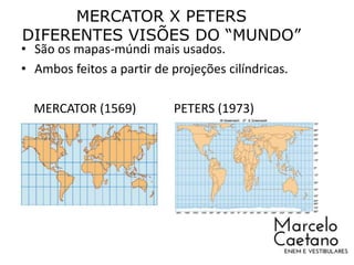 MERCATOR X PETERS
DIFERENTES VISÕES DO “MUNDO”
• São os mapas-múndi mais usados.
• Ambos feitos a partir de projeções cilíndricas.
MERCATOR (1569) PETERS (1973)
 