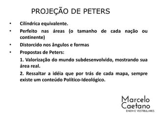 • Cilíndrica equivalente.
• Perfeito nas áreas (o tamanho de cada nação ou
continente)
• Distorcido nos ângulos e formas
• Propostas de Peters:
1. Valorização do mundo subdesenvolvido, mostrando sua
área real.
2. Ressaltar a idéia que por trás de cada mapa, sempre
existe um conteúdo Político-Ideológico.
PROJEÇÃO DE PETERS
 