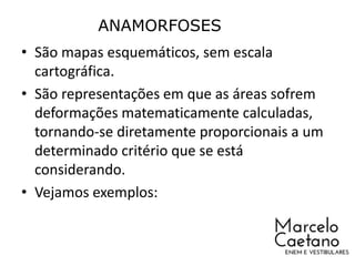 • São mapas esquemáticos, sem escala
cartográfica.
• São representações em que as áreas sofrem
deformações matematicamente calculadas,
tornando-se diretamente proporcionais a um
determinado critério que se está
considerando.
• Vejamos exemplos:
ANAMORFOSES
 