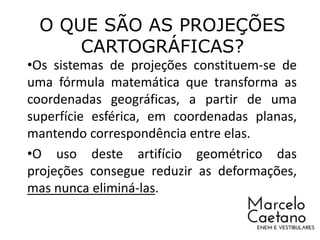 O QUE SÃO AS PROJEÇÕES
CARTOGRÁFICAS?
•Os sistemas de projeções constituem-se de
uma fórmula matemática que transforma as
coordenadas geográficas, a partir de uma
superfície esférica, em coordenadas planas,
mantendo correspondência entre elas.
•O uso deste artifício geométrico das
projeções consegue reduzir as deformações,
mas nunca eliminá-las.
 
