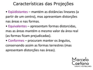 Características das Projeções
• Eqüidistantes – mantém as distâncias lineares (a
partir de um centro), mas apresentam distorções
nas áreas e nas formas.
• Equivalentes – apresentam formas distorcidas,
mas as áreas mantém o mesmo valor da área real
(as formas ficam prejudicadas).
• Conformes – procuram manter os ângulos,
conservando assim as formas terrestres (mas
apresentam distorções nas áreas).
 
