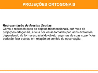 PROJEÇÕES ORTOGONAIS
                                             PROJEÇÕES ORTOGONAIS




Representação de Arestas Ocultas
Como a representação de objetos tridimensionais, por meio de
projeções ortogonais, é feita por vistas tomadas por lados diferentes,
dependendo da forma espacial do objeto, algumas de suas superfícies
poderão ficar ocultas em relação ao sentido de observação.
 
