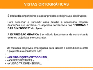 VISTAS ORTOGRÁFICAS
                                                        DESENHO TÉCNICO


    É tarefa dos engenheiros elaborar projetos e dirigir suas construções.

    Para desenhar e transmitir cada detalhe é necessário preparar
    descrições que mostrem os aspectos construtivos das “FORMAS E
    DAS DIMENSÕES” do objeto.

    A EXPRESSÃO GRÁFICA é o método fundamental de comunicação
    entre os projetistas e o construtor.



    Os métodos projetivos empregados para facilitar o entendimento entre
    o projetista e o construtor, são:
●

●
    - AS PROJEÇÕES ORTOGONAIS,
●
    - AS PERSPECTIVAS e
●
    - A VISÃO TRIDIMENSIONAL.
 
