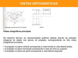 VISTAS ORTOGRÁFICAS




Vistas ortográficas principais


No desenho técnico, as representações gráficas obtidas através da projeção
ortogonal do objeto nos planos de projeção, corresponderão às três vistas
ortográficas principais.

> A projeção no plano vertical corresponde à vista frontal ou vista lateral direita.
> A projeção no plano horizontal corresponde à vista de cima ou superior.
> A projeção no plano de perfil corresponde à vista lateral esquerda.
 