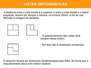 VISTAS ORTOGRÁFICAS

A distância entre a vista frontal e a superior, e entre a vista frontal e a lateral
esquerda, deverá ser sempre a mesma, no mínimo 20mm, a fim de não
dificultar a cotagem do desenho.




                                    -O posicionamento das vistas será
                                    sempre nessa ordem:

                                    - Por isso não é necessário nomeá-las.




O desenho deverá ser distribuído simetricamente pela folha, de forma que o
enquadramento fique com melhor aspecto.
 