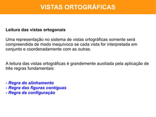 VISTAS ORTOGRÁFICAS


Leitura das vistas ortogonais

Uma representação no sistema de vistas ortográficas somente será
compreendida de modo inequívoco se cada vista for interpretada em
conjunto e coordenadamente com as outras.


A leitura das vistas ortográficas é grandemente auxiliada pela aplicação de
três regras fundamentais:


- Regra do alinhamento
- Regra das figuras contíguas
- Regra da configuração
 