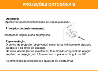 PROJEÇÕES ORTOGONAIS
                                               PROJEÇÕES ORTOGONAIS



 Objectivo:
Representar peças tridimensionais (3D) num plano(2D).

 Princípios de posicionamento:

Observador–objeto–plano de projeção.

 Representação:
 O centro de projeção (observador) encontra-se infinitamente afastado
 do objeto e do plano de projeção.
 Os raios visuais (linhas projetantes) têm direção ortogonal em relação
 ao plano de projeção,isto é,formam com o plano um ângulo de 90º.

 As dimensões da projeção são iguais às do objeto.(VG)
 