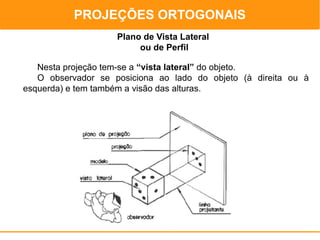 PROJEÇÕES ORTOGONAIS
                                        PROJEÇÕES ORTOGONAIS
                    Plano de Vista Lateral
                         ou de Perfil

   Nesta projeção tem-se a “vista lateral” do objeto.
   O observador se posiciona ao lado do objeto (à direita ou à
esquerda) e tem também a visão das alturas.
 