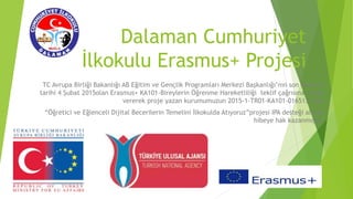 Dalaman Cumhuriyet
İlkokulu Erasmus+ Projesi
TC Avrupa Birliği Bakanlığı AB Eğitim ve Gençlik Programları Merkezi Başkanlığı’nın son başvuru
tarihi 4 Şubat 2015olan Erasmus+ KA101-Bireylerin Öğrenme Hareketliliği teklif çağrısına cevap
vererek proje yazan kurumumuzun 2015-1-TR01-KA101-016513 nolu
“Öğretici ve Eğlenceli Dijital Becerilerin Temelini İlkokulda Atıyoruz”projesi IPA desteği alarak
hibeye hak kazanmıştır.
 