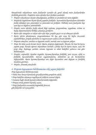 bünyelerinde tekrarlanan rutin faaliyetler içerseler de, genel olarak rutin faaliyetlerden
farklılık gösterirler. Projelerin rutin işlerden bazı farkları şunlardır:
   Projeler tekrarlanan olaylar olmadığından, problem ve çözümleri de rutin değildir.
   Projelerde örgütlenme biçimi klasik yapıdan farklıdır. Kurumların/kuruluşların işlerinden
   farklı oldukları için yönetimleri ve yöntemleri de farklıdır. Hâlbuki rutin faaliyetler hep
   aynı kişi ve ekiplerce yürütülebilir.
   Projeler rutin işlerden farklı olarak bilgi toplama, programlama, uygulama, izleme ve
   başka departmanlarla birlikte çalışmayı gerektirir.
   Rutin işler süregelen ve tekrar eden işler iken, projeler geçici ve eşi olmayan işlerdir.
   Rutin işlerin planlanması, programlanması bir kaç gün veya bir hafta öncesinde
   yapılabilirken, projede planlama ve organizasyon aylarca devam edebilir.
   Projenin amaçları, sınırları ve kapsamı vardır, rutinde sınır ve kapsam yoktur.
   Proje, bir ürün ya da hizmet üretir. Rutin, projenin dağıtımıdır. Mesela; bir Kur’ân kursu
   yapımı proje, burada öğrenci okutulması rutindir. Çünkü Kur’ân kursu inşası, eşsiz bir
   proje olup, başlangıç şartları, ortamı, kapsamı ve nihaî hedefleri yalnızca ona göre
   belirlenmiştir.
   Projeler; orijinaldir, kendine özgüdür, kuruma/kuruluşa farklılık, yeni vizyon, ufuk ve
   farklılık kazandırabilir, mevcut uygulamalarını, ürünlerini ya da hizmetlerini
   değiştirebilir. Rutin kuruma/kuruluşa artı değer kazandırır ama değişim ve farklılık
   meydana getirmez.
   Projeler, dinamik süreçlerdir.

4. Projenin kapsamının belirlenmesine etki yapan faktörler
Proje kapsamının belirlenmesinde;
 Daha önce benzer konularda gerçekleştirilmiş projelerin adedi,
 Proje hedefine ulaşmayı engelleyecek risklerin oransal değeri,
 Zamana bağlı olarak kaynak miktarlarındaki değişimler,
 Projeyi ortak yürüten kuruluş sayısı,
 Proje faaliyetleri arasındaki bağımlılık derecesi,
gibi faktörler rol oynayabilir.




                                             15 
 