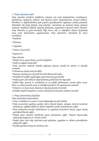 1. Proje yönetimi nedir?
Proje yönetimi; projelerin hedeflerine ulaşması için proje faaliyetlerinin tanımlanması,
planlanması, kategorize edilmesi, mali kaynak temini, programlanması, kontrol edilmesi,
bitirilmesi ve değerlendirilmesi gibi projenin gerçekleşmesini sağlamaya yönelik çalışmalar
bütünüdür. Bir başka ifadeyle, proje yönetimi, “tanımlanan işi, optimum sürede, optimum
maliyetle, hedeflenen kalitede yapmak, planlamak, uygulamak ve kontrol etmek” demektir.
Proje Yönetimi; en genel tanımıyla; bilgi, beceri, araç ve tekniklerin ihtiyacı karşılamak
üzere proje aktivitelerine uygulanmasıdır. Proje aktiviteleri, bütünleşik bir süreci
tanımlayan,
 Başlatma
 Planlama
 Uygulama
 İzleme ve kontrol ile
 Kapanış’tır.
Proje yönetimi;
  Modern bir iş yapma biçimi, yeni bir disiplindir.
  Hedef ve değişim merkezlidir.
  Proje sürecinin tümünde etkinlik sağlamak amacına yönelik bir yöntem ve kurallar
sistemidir.
  Uluslararası işlerde ortak bir dildir.
  Başarıya ulaşmak için çok yönlü becerileri bünyesinde toplar.
  Disiplinli bir şekilde uygulandığı zaman başarının garantisidir.
  Projede görev alan herkesin aktif katılımını gerekli kılan bir ekip işidir.
  Ekibin bilgi, yetenek ve tecrübelerini en iyi şekilde kullanmasını zorunlu kılan; insan,
bütçe ve zaman arasında uyum ve işbirliğini gerektiren bir organizasyon sanatıdır.
  İletişim ve en başta insan olmak üzere kaynak yönetim becerisidir.
  Çelişkili talepleri dengeleme ve amaca ulaşmak için ihtiyaçları yönetme sanatıdır.

2. Proje yönetiminin faydaları
Proje yönetiminin oluşturulması;
 Amaç ve hedeflere ne zaman ve nasıl ulaşılacağını önceden belirler.
 Proje çerçevesinde yapılması gereken işlerin düzenli akışını, ahengini, kontrol sisteminin
 kurulmasını, sağlıklı takibini ve böylece öngörülen sürede sonuçlanmasını sağlar.
 Proje maliyetinin önceden belirlenmesini ve yapılmak istenenlerin bütçeye uygun olarak
 gerçekleştirilmesini sağlar.
 Projede görev alanların kendilerine güven duymalarını sağlar. Projenin başarısızlığa
 uğrayacağı duygusunu ve stresini azaltır.
 Projede görev alan ekip üyelerinin proje geliştirme, uygulama ve tahmin yeteneklerinin
 gelişmesini sağlar.
 Sürekli raporlama ihtiyacını minimize eder.


                                            19 
 