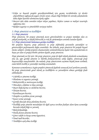 Etkin ve başarılı projeler gerçekleştirebilmek için geçmiş tecrübelerden iyi dersler
 çıkarabilmeyi sağlayacak uygun ortamı sunar, oluşan bilgi birikimi ile sonraki çalışmalarda
 daha doğru kararlar alınmasına katkı sağlar.
 Benzeri işler daha sonraları tekrar tekrar yapılmaz, böylece zaman ve maliyet tasarrufu
 sağlanmış olur.
 Riskleri asgariye ve yönetilebilir seviyeye indirir.

3. Proje yöneticisi ve özellikleri
3.1. Proje yöneticisi
Proje yöneticisi, bir projeyi yönetmek üzere görevlendirilen ve projeyi mümkün olan en
yüksek üretkenlik, en düşük belirsizlik ve risk ile yürütmekten sorumlu tutulan kişidir.
3.2. Proje yöneticisinde bulunması gereken özellikler
Bir projenin başarısı, proje yöneticisi ve proje ekibindeki personelin yetenekleri ve
gösterecekleri performansla doğru orantılıdır. Bu itibarla, proje yöneticisi bir projede hayatî
öneme sahiptir. Çünkü projenin oluşmasından sonlandırılmasına kadar tüm aşamalarında en
başta yer alan ve projeyi birebir yürüten kişidir, proje yöneticisi.
Proje yönetmek zor bir iştir. Bir proje yöneticisi, proje ile ilgili teknik alanlarda uzmanlaşmış
olsa da, eğer gerekli yönetim ve liderlik fonksiyonlarına sahip değilse, yöneteceği proje
başarısızlıkla sonuçlanabilir. Bu nedenle, proje yöneticisinin seçimine büyük önem verilmeli,
onda belirli özellik ve yetenekler mutlaka aranmalıdır.
Konunun uzmanlarınca; özgün projeleri yönetecek kişilerde aranacak özel şartların yanında,
bir proje yöneticisinde genel olarak şu özelliklerin ve yeteneklerin olması gerektiği ifade
edilmektedir:
 Liderlik ve yönetme özelliği,
 Planlama ve organize yeteneği,
 Birleştiricilik ve motivasyon özelliği,
 Müzakere, etkileme ve ikna yeteneği,
 Beşeri ilişki kurma ve sürdürme becerisi,
 İletişim becerisi,
 Koordinasyon becerisi,
 Disiplin ve problem çözme yeteneği,
 Karar verme yeteneği,
 Gerekli düzeyde detay planlama becerisi,
 Özellikle proje yönetim metodolojisi ile ilgili ayrıca tercihan faaliyet alanı konu uzmanlığı
 bazında teknik bilgi ve yetenek,
 Risk farkındalığı,
 Panik durum yönetme becerisi,
 Görev takibi ve hesap sorma kapasitesi,
 Temel malî beceriler,
 Yeniliklere açık olma özelliği.




                                                 20 
 