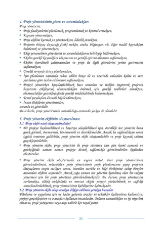 4. Proje yöneticisinin görev ve sorumlulukları
Proje yöneticisi;
   Proje faaliyetlerini planlamak, programlamak ve kontrol etmekten,
   Kapsam yönetmekten,
   Proje ekibini kurmak ve yönetmekten, liderlik etmekten,
   Projenin ihtiyaç duyacağı fizikî mekân, araba, bilgisayar, vb. diğer maddî kaynakları
   belirlemek ve yönetmekten,
   Ekip personelinin görevlerini ve sorumluluklarını belirleyip bildirmekten,
   Ekibin gerekli kaynaklara ulaşmasını ve gerekli eğitimi almasını sağlamaktan,
   Ekibin koordineli çalışmasından ve proje ile ilgili görevlerini yerine getirmesini
   sağlamaktan,
   Gerekli seviyede detay planlamadan,
   İşin planlanan zamanda tahsis edilen bütçe ile ve üzerinde anlaşılan kalite ve süre
   şartlarına göre teslim edilmesini sağlamaktan,
   Projeyi yönetirken karşılaşılabilecek bazı sorunları ve riskleri öngörerek projenin
   başarısını etkileyecek olumsuzlukları önlemek için gerekli tedbirleri almaktan,
   olumsuzluklar gerçekleştiğinde gerekli müdahalelerde bulunmaktan,
   Temel paydaşları düzenli bilgilendirmekten,
   İnsan ilişkilerin yönetiminden,
sorumlu ve görevlidir.
Bu itibarla, proje yöneticisinin sorumluluğu oranında yetkisi de olmalıdır.

5. Proje yönetim ekibinin oluşturulması
5.1. Proje ekibi nasıl oluşturulmalıdır?
   Bir projeye başlanabilmesi ve başarıya ulaşılabilmesi için, öncelikle üst yönetim buna
   gerek görmeli, önemsemeli, benimsemeli ve desteklemelidir. Ancak bu sağlandıktan sonra
   işgücü teminine gidilebilir, proje yönetim ekibi oluşturulabilir ve proje kaynak tahsisi
   gerçekleştirilebilir.
   Proje yönetim ekibi; proje yöneticisi ile proje süresince tam gün kısmî zamanlı ve
   gerektiğinde zaman zaman projeye destek sağlamakla görevlendirilen kişilerden
   oluşturulur.
   Proje yönetim ekibi oluşturmada en uygun metot, önce proje yöneticisinin
   görevlendirilmesi, müteakiben proje yöneticisinin proje planlamasını yapıp projenin
   ihtiyaçlarını tespit ettikten sonra, istenilen tecrübe ve bilgi birikimine sahip bireyler
   arasından ekibini seçmesidir. Ancak çoğu zaman üst yönetim kurulmuş olan bir takımı
   yönetmesi için bir proje yöneticisi görevlendirmektedir. Bu durum; proje yöneticisini
   zorlamakta, eldeki imkânlarla ve mevcut ekiple projeyi yürütebilmek ve sağlıklı
   sonuçlandırılabilmek, proje yöneticisinin kabiliyetine kalmaktadır.
5.2. Proje yönetim ekibi oluştururken dikkat edilmesi gereken hususlar
Plânlama ve uygulama için ne kadar gelişmiş araçlar ve teknikler kullanılırsa kullanılsın,
projeyi gerçekleştiren ve o araçları kullanan insanlardır. Onların uzmanlıkları ve iyi niyetleri
olmazsa, proje yürüyemez veya argo tabirle kör topal yürür.



                                              21 
 
