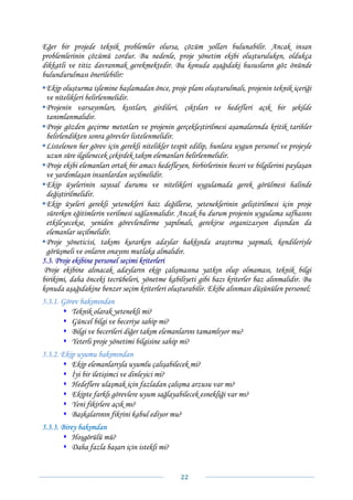 Eğer bir projede teknik problemler olursa, çözüm yolları bulunabilir. Ancak insan
problemlerinin çözümü zordur. Bu nedenle, proje yönetim ekibi oluşturuluken, oldukça
dikkatli ve titiz davranmak gerekmektedir. Bu konuda aşağıdaki hususların göz önünde
bulundurulması önerilebilir:
  Ekip oluşturma işlemine başlamadan önce, proje planı oluşturulmalı, projenin teknik içeriği
  ve nitelikleri belirlenmelidir.
  Projenin varsayımları, kısıtları, girdileri, çıktıları ve hedefleri açık bir şekilde
  tanımlanmalıdır.
  Proje gözden geçirme metotları ve projenin gerçekleştirilmesi aşamalarında kritik tarihler
  belirlendikten sonra görevler listelenmelidir.
  Listelenen her görev için gerekli nitelikler tespit edilip, bunlara uygun personel ve projeyle
  uzun süre ilgilenecek çekirdek takım elemanları belirlenmelidir.
  Proje ekibi elemanları ortak bir amacı hedefleyen, birbirlerinin beceri ve bilgilerini paylaşan
  ve yardımlaşan insanlardan seçilmelidir.
  Ekip üyelerinin sayısal durumu ve nitelikleri uygulamada gerek görülmesi halinde
  değiştirilmelidir.
  Ekip üyeleri gerekli yetenekleri haiz değillerse, yeteneklerinin geliştirilmesi için proje
  sürerken eğitimlerin verilmesi sağlanmalıdır. Ancak bu durum projenin uygulama safhasını
  etkileyecekse, yeniden görevlendirme yapılmalı, gerekirse organizasyon dışından da
  elemanlar seçilmelidir.
  Proje yöneticisi, takımı kurarken adaylar hakkında araştırma yapmalı, kendileriyle
  görüşmeli ve onların onayını mutlaka almalıdır.
5.3. Proje ekibine personel seçimi kriterleri
 Proje ekibine alınacak adayların ekip çalışmasına yatkın olup olmaması, teknik bilgi
birikimi, daha önceki tecrübeleri, yönetme kabiliyeti gibi bazı kriterler baz alınmalıdır. Bu
konuda aşağıdakine benzer seçim kriterleri oluşturabilir. Ekibe alınması düşünülen personel;
5.3.1. Görev bakımından
          Teknik olarak yetenekli mi?
          Güncel bilgi ve beceriye sahip mi?
          Bilgi ve becerileri diğer takım elemanlarını tamamlıyor mu?
          Yeterli proje yönetimi bilgisine sahip mi?
5.3.2. Ekip uyumu bakımından
          Ekip elemanlarıyla uyumlu çalışabilecek mi?
          İyi bir iletişimci ve dinleyici mi?
          Hedeflere ulaşmak için fazladan çalışma arzusu var mı?
          Ekipte farklı görevlere uyum sağlayabilecek esnekliği var mı?
          Yeni fikirlere açık mı?
          Başkalarının fikrini kabul ediyor mu?
5.3.3. Birey bakımdan
           Hoşgörülü mü?
           Daha fazla başarı için istekli mi?


                                                 22 
 