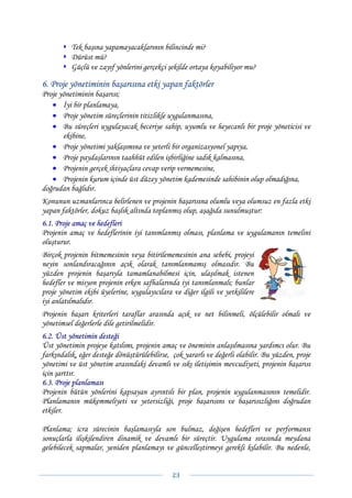Tek başına yapamayacaklarının bilincinde mi?
          Dürüst mü?
          Güçlü ve zayıf yönlerini gerçekçi şekilde ortaya koyabiliyor mu?

6. Proje yönetiminin başarısına etki yapan faktörler
Proje yönetiminin başarısı;
   • İyi bir planlamaya,
   • Proje yönetim süreçlerinin titizlikle uygulanmasına,
   • Bu süreçleri uygulayacak beceriye sahip, uyumlu ve heyecanlı bir proje yöneticisi ve
       ekibine,
   • Proje yönetimi yaklaşımına ve yeterli bir organizasyonel yapıya,
   • Proje paydaşlarının taahhüt edilen işbirliğine sadık kalmasına,
   • Projenin gerçek ihtiyaçlara cevap verip vermemesine,
   • Projenin kurum içinde üst düzey yönetim kademesinde sahibinin olup olmadığına,
doğrudan bağlıdır.
Konunun uzmanlarınca belirlenen ve projenin başarısına olumlu veya olumsuz en fazla etki
yapan faktörler, dokuz başlık altında toplanmış olup, aşağıda sunulmuştur:
6.1. Proje amaç ve hedefleri
Projenin amaç ve hedeflerinin iyi tanımlanmış olması, planlama ve uygulamanın temelini
oluşturur.
Birçok projenin bitmemesinin veya bitirilememesinin ana sebebi, projeyi
neyin sonlandıracağının açık olarak tanımlanmamış olmasıdır. Bu
yüzden projenin başarıyla tamamlanabilmesi için, ulaşılmak istenen
hedefler ve misyon projenin erken safhalarında iyi tanımlanmalı; bunlar
proje yönetim ekibi üyelerine, uygulayıcılara ve diğer ilgili ve yetkililere
iyi anlatılmalıdır.
Projenin başarı kriterleri taraflar arasında açık ve net bilinmeli, ölçülebilir olmalı ve
yönetimsel değerlerle dile getirilmelidir.
6.2. Üst yönetimin desteği
Üst yönetimin projeye katılımı, projenin amaç ve öneminin anlaşılmasına yardımcı olur. Bu
farkındalık, eğer desteğe dönüştürülebilirse, çok yararlı ve değerli olabilir. Bu yüzden, proje
yönetimi ve üst yönetim arasındaki devamlı ve sıkı iletişimin mevcudiyeti, projenin başarısı
için şarttır.
6.3. Proje planlaması
Projenin bütün yönlerini kapsayan ayrıntılı bir plan, projenin uygulanmasının temelidir.
Planlamanın mükemmeliyeti ve yetersizliği, proje başarısını ve başarısızlığını doğrudan
etkiler.

Planlama; icra sürecinin başlamasıyla son bulmaz, değişen hedefleri ve performansı
sonuçlarla ilişkilendiren dinamik ve devamlı bir süreçtir. Uygulama sırasında meydana
gelebilecek sapmalar, yeniden planlamayı ve güncelleştirmeyi gerekli kılabilir. Bu nedenle,


                                              23 
 
