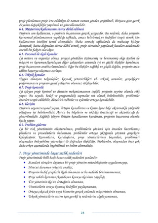 proje planlaması proje icra edilirken de zaman zaman gözden geçirilmeli, ihtiyaca göre gerek
duyulan değişiklikler yapılmalı ve güncellenmelidir.
6.4. Müşterinin/kullanıcının sürece dâhil edilmesi
Projenin son kullanıcısı, o projenin başarısının gerçek yargıcıdır. Bu nedenle, daha projenin
kavramsal planlamasının yapıldığı safhada, amacı belirlemek ve hedefleri tespit etmek için
kullanıcının istekleri temel alınmalıdır. Daha sonraki safhalarda da muhatap kitleye
danışmak, hatta doğrudan sürece dâhil etmek, proje sürecinde yapılacak hataları azaltmada
önemli bir faktör olacaktır.
6.5. Personel ile ilgili konular
İyi motive ve organize olmuş, projeyi gönülden özümsemiş ve benimsemiş ekip üyeleri ile
müşteri ve kurumun/kuruluşun diğer çalışanları arasında iyi ve güçlü ilişkiler kurulması,
proje başarısının anahtarlarındandır. Eğer bu ilişkiler sağlıklı ve güçlü değilse, projenin arzu
edilen başarıya ulaşması zorlaşır.
6.6. Teknik konular
Uygun olmayan teknolojiler, kaynak yetersizlikleri vb. teknik sorunlar, gerçekleşen
performansı ve projenin genel gidişatını olumsuz etkileyebilir.
6.7. Proje kontrolü
İyi işleyen proje kontrol ve denetim mekanizmasının teşkili, projenin seyrine olumlu etki
yapar. Bu sayede, hedef ve programdaki sapmalar net olarak belirlenebilir, problemler
önceden tespit edilebilir, düzeltici tedbirler ve eylemler ortaya konulabilir.
6.8. İletişim
Projenin organizasyonel yapısı, iletişim kanallarını ve kimin kime bilgi aktarmakla yükümlü
olduğunu iyi belirlemelidir. Ayrıca bu bilgilerin ne sıklıkla üretileceği ve aktarılacağı da
gösterilmelidir. Sağlıklı işleyen iletişim kanallarının kurulması, projenin başarısına olumlu
katkı yapar.
6.9. Problem giderme
İyi bir risk yönetiminin oluşturulması, problemlerin çözümü için önceden hazırlanmış
planların ve prosedürlerin bulunması, problemler ortaya çıktığında çözümü gerçekten
kolaylaştırır. Kurumların, kuruluşların, proje yöneticilerinin başarıları, problemleri
oluşmadan önleyebilme yetenekleri ile doğrudan ilişkilidir. Problemler, oluşmadan önce çok
daha erken aşamalarda öngörülmeli ve önlem alınmalıdır.

7. Proje yönetiminde başarısızlık nedenleri
Proje yönetiminde belli başlı başarısızlık nedenleri şunlardır:
   • Standart süreçlere dayanan bir proje yönetim metodolojisinin uygulanmayışı,
   • Mevcut durumun yetersiz analizi,
   • Projenin hedef gruplarla ilgili olmaması ve bu nedenle benimsenmemesi,
   • Proje sahibi kurumun/kuruluşun konuya ilgisinin zayıflığı,
   • Üst yönetimin ilgi ve desteğinin olmaması,
   • Yöneticilerin ortaya konmuş hedefleri paylaşmaması,
   • Ortaya çıkacak ürün veya hizmetin gerçek anlamda müşterisinin olmaması,
   • Teknik yöneticilerin sistem için gerekli iş nedenlerini algılayamaması,



                                                 24 
 