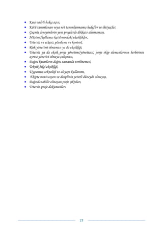 •   Kısa vadeli bakış açısı,
•   Kötü tanımlanan veya net tanımlanmamış hedefler ve ihtiyaçlar,
•   Geçmiş deneyimlerin yeni projelerde dikkate alınmaması,
•   Müşteri/kullanıcı katılımındaki eksiklikler,
•   Yetersiz ve etkisiz planlama ve kontrol,
•   Risk yönetimi olmaması ya da eksikliği,
•   Yetersiz ya da eksik proje yönetimi/yöneticisi, proje ekip elemanlarının herbirinin
    ayrıca yönetici olmaya çalışması,
•   Doğru kararların doğru zamanda verilmemesi,
•   Teknik bilgi eksikliği,
•   Uygunsuz teknoloji ve altyapı kullanımı,
•   Ekipte motivasyon ve disiplinin yeterli düzeyde olmayışı,
•   Doğrulanabilir olmayan proje çıktıları,
•   Yetersiz proje dokümanları.




                                        25 
 