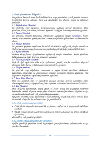 1. Proje yönetiminin bileşenleri
Bir projenin başarı ile sonuçlandırılabilmesi için proje yönetiminin çeşitli yönetim sistem ve
tekniklerini devreye sokması, önem arz etmektedir. Bu yönetim sistem ve teknikleri
şunlardır:
1.1. Bütünleştirme Yönetimi
Bu yöntemle, proje öğelerinin koordinasyonunu sağlayan süreçler tanımlanır. Proje
planlama, planın yürütülmesi, izlenmesi, kontrolü ve değişim denetimi yöntemleri uygulanır.
1.2. Zaman Yönetimi
Bu yöntemle, projenin zamanında bitirilmesini sağlayacak süreçler tanımlanır. İşlerin
tanımı; süre tahminleri, gannt şeması vb. zaman çizelgelerinin geliştirilmesi ve denetiminden
oluşur.
1.3. Maliyet Yönetimi
Bu yöntemle, projenin onaylanma bütçesi ile bitirilmesini sağlayacak süreçler tanımlanır.
Maliyet ve iş programı performanslarının planlandığı gibi yürüyüp yürümediği belirlenir.
1.4. Kalite Yönetimi
Projenin ihtiyaçlarının karşılanmasını sağlayacak süreçler tanımlanır. Kalite planlama,
kalite güvence ve kalite denetimi yöntemleri uygulanır.
1.5. İnsan Kaynakları Yönetimi
Proje ile ilgili işgücünün daha etkin kullanımına yönelik süreçler tanımlanır. Örgütsel
planlama, kadro kurma ve takım oluşturma yöntemleri uygulanır.
1.6. İletişim Yönetimi
Bu yöntemle proje bilgilerinin zamanında ve uygun biçimde üretilmesi, derlenmesi,
dağıtılması, saklanması ve düzenlenmesi süreçleri tanımlanır. İletişim, planlama, bilgi
dağıtımı ve performans raporlama yöntemleri uygulanır.
1.7. Satın Alma Yönetimi
Proje için gerekecek ürün ve hizmetlerin dışardan alınması süreçleri tanımlanır. Satın
almanın planlanması; talep planlama, firma seçimi ve sözleşmenin imzalanmasından oluşur.
1.8. Risk Yönetimi
Proje risklerini tanımlamak, analiz etmek ve önlem almak için uygulanan yöntemler
bütünüdür. Olumlu olayların ortaya çıkma ihtimalini arttırmak ve olumsuz olayların ortaya
çıkma ihtimalini azaltmak, risk yönetimi kapsamındadır.
Rekabetçi ortamda ayakta kalabilmek ve lider olabilmek, yüksek risk almayı zorunlu kılar.
Bu nedenle, risklerden kaçınılmamalı ama iyi yönetilmelidir.
1.8.1. Risk yönetimi neden gereklidir?
• Problemlerin oluşmadan önlenmesi ile performans, maliyet ve iş programında belirlenen
   hedeflere,
• Büyük risklerin temel nedenlerinin belirlenerek, önleme çalışmaları ile atılım niteliğinde
   kazançlara,
ulaşmakİçin risk yönetimi gereklidir.
1.8.2. Riskler ortaya çıktığında neler yapılabilir?
Riskler genellikle projelerin sınırlı kaynaklarla gerçekleştirilmeye çalışılmasında ortaya
çıkarlar. Bu nedenle;


                                             29 
 