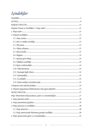 İçindekiler
İçindekiler ................................................................................................................................ 3 
SUNUŞ ................................................................................................................................... 9 
BİRİNCİ BÖLÜM............................................................................................................... 11 
Projenin Tanımı ve Özellikleri 1. Proje nedir? ....................................................................... 11 
1. Proje nedir? ........................................................................................................................ 13 
2. Projenin özellikleri ............................................................................................................. 13 
   2.1. Amaç tanımı ................................................................................................................ 13 
   2.2. Süre ve mekân sınırlılığı .............................................................................................. 13 
   2.3. Tek tanım .................................................................................................................... 13 
   2.4. Takım çalışması ........................................................................................................... 13 
   2.5. Benzersizlik ................................................................................................................ 13 
   2.6. Değişim ....................................................................................................................... 14 
   2.7. Siparişe göre olmak ..................................................................................................... 14 
   2.8. Teklikten çeşitliliğe ..................................................................................................... 14 
   2.9. Risk ve belirsizlikler.................................................................................................... 14 
   2.10. Tekrarlanmama ......................................................................................................... 14 
   2.11. Kaynağa bağlı olması ................................................................................................ 14 
   2.12. Karmaşıklık .............................................................................................................. 14 
   2.13. İç çelişkiler ................................................................................................................ 14 
   2.14. Kamu maliyesi açısından proje.................................................................................. 14 
3.Projenin rutin işlerden farkları ........................................................................................... 14 
4. Projenin kapsamının belirlenmesine etki yapan faktörler .................................................. 15 
İKİNCİ BÖLÜM ................................................................................................................. 17 
Proje Yönetiminin Oluşturulması, Görev ve Sorumlulukları ................................................. 17 
1. Proje yönetimi nedir? ......................................................................................................... 19 
2. Proje yönetiminin faydaları ............................................................................................... 19 
3. Proje yöneticisi ve özellikleri.............................................................................................. 20 
   3.1. Proje yöneticisi ............................................................................................................ 20 
   3.2. Proje yöneticisinde bulunması gereken özellikler ........................................................ 20 
4. Proje yöneticisinin görev ve sorumlulukları ....................................................................... 21 



                                                                      3 
 