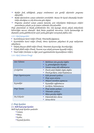 Riskler fark edildiğinde, projeyi ertelememesi için gerekli aktiviteler programa
     eklenebilir.
     Riskli aktivitelerin zaman tahminleri artırılabilir. Bunun bir kuralı olmamakla beraber
     riskin olasılığına ve etki derecesine göre değişir.
     Programa yüzdesel zaman çarpanı konarak, yeni teknolojinin beklenmeyen etkileri
     yansıtılmaya çalışılır ya da iyimser tahminler düzenlenebilir.
Proje yönetiminde en büyük problemlerden biri, risk kaynağı olarak yüksek miktarlarda
belirsizliğin mevcut olmasıdır. Risk bütün projelerde mevcuttur. Fazla karamsarlığa da
düşmeden yanlış gidebilecek her şeyin yanlış gideceğini varsaymak akıllıca olur.
1.8.3. Risk kategorileri
   Kestirilemeyen haricî riskler (Örnek: Yönetmelik değişmesi),
   Kestirilebilen haricî riskler (Örnek: Döviz kurlarının yükselmesi ile proje maliyetinin
yükselmesi),
   Teknik olmayan dâhilî riskler (Örnek: Yönetimin duyarsızlığı, beceriksizliği),
   Teknik dâhilî riskler (Örnek: Tasarım veya teknik şartname kaynaklı riskler),
   Yasal riskler (Sözleşme ve diğer yasal uygulamalardan kayanaklanan riskler).
1.8.4. Risk Tahmini Örneği

   Süre Tahmini                            Belirlenen süre gerçekçi değilse
                                           İş, göründüğünden büyükse
                                           İstenen sonuç elde edilemiyorsa
   Çizelgeleme                             Öncül-ardçıl ilişkiler doğru değilse
                                           Öncül gecikirse, ardçıl başlamazsa
   Proje Organizasyonu                     Kilit personel ayrılırsa
                                           Proje sayısı artarsa
                                           Müşteri istenileni yapmazsa
   Kaynaklar                               Kaynaklar sağlanmazsa
                                           Gecikirse, bulunamazsa
   Proje Tanımı                            Proje tanımı yanlışsa
                                           Yöntemler yanlışsa
                                           Bütçe gerçekçi değilse
   Dış Etkenler                            Ekonomik kriz olursa
                                           Savaş olursa

2. Proje kısıtları
2.1. Belli başlı proje kısıtları
Belli başlı proje kısıtları şunlardır:
        Zaman,
        Bütçe,
        Kalite,
        Kaynak kısıtları,


                                               30 
 