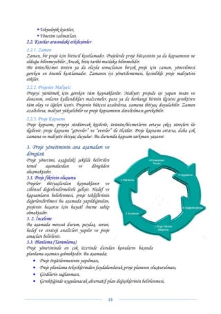 Teknolojik kısıtlar,
       Yönetim talimatları.
2.2. Kısıtlar arasındaki etkileşimler
2.2.1. Zaman
Zaman, bir proje için birincil kısıtlamadır. Projelerde proje bütçesinin ya da kapsamının ne
olduğu bilinmeyebilir. Ancak, bitiş tarihi mutlaka bilinmelidir.
Bir ürün/hizmet üreten ya da olayla sonuçlanan birçok proje için zaman, yönetilmesi
gereken en önemli kısıtlamadır. Zamanın iyi yönetilememesi, kesinlikle proje maliyetini
etkiler.
2.2.2. Projenin Maliyeti
Projeyi yürütmek için gereken tüm kaynaklardır. Maliyet; projede işi yapan insan ve
donanım, onların kullandıkları malzemeler, para ya da herhangi birinin ilgisini gerektiren
tüm olay ve öğeleri içerir. Projenin bütçesi azaltılırsa, zamana ihtiyaç duyulabilir. Zaman
azaltılırsa, maliyet yükselebilir ve proje kapsamının daraltılması gerekebilir.
2.2.3. Proje Kapsamı
Proje kapsamı, projeyi sürdürecek kişilerle, ürünün/hizmetlerin ortaya çıkış süreçleri ile
ilgilenir, proje kapsamı “görevler” ve “evreler” ile ölçülür. Proje kapsamı artarsa, daha çok
zamana ve maliyete ihtiyaç duyulur. Bu durumda kapsam sarkması yaşanır.

3. Proje yönetiminin ana aşamaları ve
döngüsü
Proje yönetimi, aşağıdaki şekilde belirtilen
temel      aşamalardan      ve       döngüden
oluşmaktadır.
3.1. Proje fikrinin oluşumu
Projeler ihtiyaçlardan kaynaklanır ve
zihinsel değerlendirmelerle gelişir. Hedef ve
kapsamların belirlenmesi, proje tekliflerinin
değerlendirilmesi bu aşamada yapıldığından,
projenin başarısı için hayatî öneme sahip
olmaktadır.
3. 2. İnceleme
Bu aşamada mevcut durum, paydaş, sorun,
hedef ve strateji analizleri yapılır ve proje
amaçları belirlenir.
3.3. Planlama (Tanımlama)
Proje yönetiminde en çok üzerinde durulan konuların başında
planlama aşaması gelmektedir. Bu aşamada;
    • Proje örgütlenmesinin yapılması,
    • Proje planlama tekniklerinden faydalanılarak proje planının oluşturulması,
    • Girdilerin sağlanması,
    • Gerektiğinde uygulanacak alternatif plan değişiklerinin belirlenmesi,


                                             31 
 