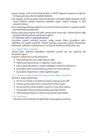 • Gantt şemaları, CPM (Critical Path Method) ve PERT (Program Evaluation and Review
  Technique) gibi proje yönetim teknikleri kullanılır.
• Bu teknikler yardımı ile projeyi oluşturan faaliyetler arasındaki ilişkiler kurularak öncelik
  sıraları belirlenir, faaliyet sürelerinin tahminleri yapılır, projenin başlangıç ve bitiş
  zamanları bulunur.
• Son olarak programlanmış faaliyetler için ayrıntılı bir bütçe hazırlanır ve gerekli personelin
  görevlendirmeleri gerçekleştirilir.
• Sonuç olarak proje programı elde edilir, yönetim planı ortaya çıkar. Yönetim planına bağlı
  olarak kaynak ihtiyaçlarının karşılanması sağlanır.
3.4. Finansman temini ve kaynak planlanması
Hazırlanan projeleri yürütmek amacıyla, varlığı önceden bilinen kaynakların tahsis
edilebilmesi için yapılan işlemlerdir. Projenin başlangıç aşamasında; kaynak ihtiyaçlarının
belirlenerek, maliyetlerin tahminlenmesi ve ön bütçenin belirlenmesi büyük önem taşır.
3.4.1. Maliyet Planı ve faydaları
Maliyet planı, kullanılan kaynakların maliyetleri yanında işler için yapılacak tüm
harcamaları kapsar.
Kaynak ve maliyetlerin önceden planlanması;
   • Proje planlamasının amaç odaklı olmasını sağlar.
   • Toplam proje kaynak ihtiyacı ve dağılımını ortaya çıkarır.
   • Sonuca dayalı bütçelemeyi ve maliyet etkinliğinin izlenmesini kolaylaştırır.
   • Kaynakların planlı olarak harekete geçirilmesi için temel teşkil eder.
   • Kaynakların dengelenmesi ve doğru dağılımını sağlar.
3.4.2. Kaynak ve maliyet planlanırken hangi hususlar dikkate alınmalıdır?
Kaynak ve maliyet planlanırken,
   • Her bir iş için kimin ya da kimlerin ne kadar çalışacağı tespit edilir.
   • Alınması gereken malzemenin ve hizmetlerin bir listesi yapılır.
   • Bu malzemelerin tahmini bedelleri araştırılır ve sonra hepsi toplanır.
   • Ek kaynaklara ihtiyaç duyulup duyulmayacağı değerlendirilir.
   • Takibi kolaylaştırmak üzere maliyet hesap planları kullanılabilir.
3.4.3. Proje bütçesi
  Proje bütçesinin hazırlanması ile ilgili birkaç örnek aşağıda sunulmuştur.




                                              33 
 