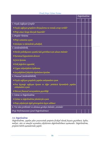 Örnek Proje İzleme Formu
                                                                               Değerlendirme
                                                                               1     2    3     4
1. Fayda Sağlayan Gruplar
 • Fayda sağlayan grupların ihtiyaçlarına ne oranda cevap verildi?
 • Proje amacı hangi düzeyde başarıldı?
2. Projeler Yürütme
 • Proje zamanına uyum
 • Sözleşme ve ödemelerde çabukluk
3. Sürdürülebilirlik
 • Devlet politikasının uyumlu hale getirilmesi için alınan önlemler
 • Kurumsal kapasitenin derecesi
 • Çevre koruma
 • Etik değerlere uygunluk
 • Uygun teknolojilerin kullanımı
 • Sosyokültürel faktörler-kadınların katılımı
4. Finansal Sürdürülebilirlik
 • Fayda sağlayan gruplarla yapılan anlaşmalara uyum
 • Fon kaynağı sağlayan kurum ve diğer yürütücü kurumlarla yapılan
   anlaşmalara uyum
 • Mevcut finansal varsayımların geçerliliği
5. İzleme ve Değerlendirme
 • İzleme ve değerlendirme planlarıyla uyum
 • Proje çıktılarıyla ilgili göstergelerin kayıt edilmesi
6. Var olan problemler ve alınması gereken önlemler, çözümler
Proje Performansının Genel Değerlendirmesi


3.6. Değerlendirme
Değerlendirme, yapılan plan çerçevesinde projenin fiziksel olarak hayata geçirilmesi, kalite,
maliyet, süre ve amaçlar açısından çıktılarının değerlendirilmesi aşamasıdır. Değerlendirme,
projenin belirli aşamalarında yapılır.



                                                   36 
 