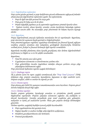 3.6.1. Değerlendirme toplantıları
Proje seyrini gözden geçirmek ve proje hedeflerinin gözardı edilmemesini sağlayacak önlemler
almak amacıyla değerlendirme toplantıları yapılır. Bu toplantılarda;
      Proje ile ilgili tüm kilit personel bir araya gelir.
      Proje geniş bir bakış açısı ile ele alınır.
      Projede değişiklik yapılması ya da yaptırımlar uygulanması yönünde kararlar alınır.
       Toplantı özetleri, alınan kararlar, sorunlar, çözüm önerilerinin bulunduğu toplantı
tutanakları tanzim edilir. Bu tutanaklar, proje yönetiminde bir bakıma başvuru kaynağı
olurlar.
3.6.2. Raporlama
Projeyi değerlendirmek amacıyla kullanılan metotlardan biri de raporlamadır. Raporlama,
proje sürecinin her aşamasını kayda geçirmek ve belgelendirmektir.
Proje yönetimi/uygulayıcı organları; uygulamayı desteklemek için finansal kaynak sağlayan
taraflara, projenin sorumlusu olan makamlara, gerektiğinde denetim/teftiş birimlerine
verilmek üzere, fiziksel ve finansal ilerlemeyle ilgili raporlar vermelidirler.
Raporlarda öncelikle planlanmış olana karşılık gerçekleşmiş olan ilerleme değerlendirilmeli
(performans) ve bilgiler az ve öz bir şekilde sunulmalıdır.
Raporlama;
      Temel bir yönetim aracı işlevi görür.
      Uygulamanın izlenmesine ve denetlenmesine yardımcı olur.
      Proje geliştirilirken önceden öngörülmesi mümkün olmayan şartların ortaya çıkıp
      çıkmadığının belirlenmesini sağlar.
Proje yönetiminde kullanılan raporlar aşağıda belirtilmiştir:
3.6.2.1. Başlangıç raporu
İlk iş planını içeren bu rapor; aşağıda tanımlanacak olan “Proje Temel Çerçevesi” (TOR)
dokümanı olup, projenin amaçlarını, kaynaklarını, kapsamını ve diğer analizleri içerir.
Projenin tarafları, sahibi ve sınırları bu raporda yer alır.
3.6.2.2. Durum raporu
Proje planına göre belirli bir aşamanın tamamlanmasından sonra hazırlanır. Projenin güncel
durumu hakkında detaylı bilgi sağlar.
3.6.2.3. İlerleme raporları
Bunlar; projenin gelişimine, karşılaştığı sorunlara ve çözümlerine yönelik ayrıntılı
bilgilendirme raporlarıdır. Projenin yakından izlenmesini sağlarlar. Sık aralıklarla ve
düzenli hazırlanırlar. İstenilen peryodlarda proje temel çizgilerine göre gelişmeleri,
maliyetleri ve kritik yol analizlerini içerirler. Plana göre projenin ilerleyip ilerlemediğini
gösterirler.
İlerleme raporları, aşağıdaki başlıkları içerecek şekilde hazırlanabilir:
  • Proje uygulamalarına dair geçmişin özeti,
  • Değişen koşullar ve anahtar özelliğe sahip değerlerin açıklanması,
  • Hedeflerin gerçekleştirilmesine dair ilerlemeler,
  • Finansal gerçekleşmeler,


                                             37 
 