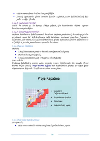• Devam eden işler ve bunlara dair gereklilikler,
 • Sonraki aşamalarda işlerin istenilen kısıtları sağlamak üzere kullanılabilecek kısa
   yollar ve diğer işlemler.
3.6.2.4. Özel amaçlı raporlar
Belirli bir soruna ya da konuya dikkat çekmek için hazırlanırlar. Biçimi, raporun
hazırlanışına göre değişir.
3.6.2.5. Sonuç/Kapanış raporları
Projenin bitirilmesi ve kabulü sonunda hazırlanır. Projenin genel olarak, baştanbaşa gözden
geçirilmesi, resmi bir değerlendirmeye tabi tutulması, muhtemel kaçırılmış fırsatların
irdelenmesi, elde edilen avantajların sürdürülmesi, gerekli aydınlatıcı derslerin öğrenilmesi ve
etkinliklerin yeniden yorumlanması açısından hazırlanır.
3.6.3. Projenin bitirilmesi
Projeler;
    • Amaçlarına ulaşıldığında ve başarılı olarak tamamlandığında,
    • Durdurulması gerektiğinde,
    • Amaçlarına ulaşılamadığı ve başarısız olunduğunda,
Sona erdirilir.
Kullanıcı kabulünden sonraki adım, projenin resmen bitirilmesidir. Bu amaçla, Resmi
bitirme belgesi olacak “Proje Bitirme Raporu”nun hazırlanması gerekir. Bu rapor, proje
dosyasının son belgesidir. Taraflarca imzalanır ve onaylanır.




3.6.4. Proje nihaî değerlendirmesi
Bu aşamada;
    • Proje sonucunda elde edilen sonuçların değerlendirilmesi yapılır.


                                                 38 
 