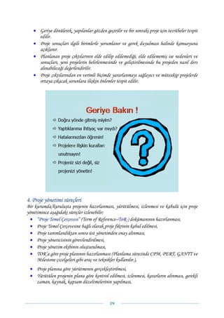 • Geriye dönülerek, yapılanlar gözden geçirilir ve bir sonraki proje için tecrübeler tespit
     edilir.
   • Proje sonuçları ilgili birimlerle yorumlanır ve gerek duyulması halinde kamuoyuna
     açıklanır.
   • Planlanan proje çıktılarının elde edilip edilemediği, elde edilememiş ise nedenleri ve
     sonuçları, yeni projelerin belirlenmesinde ve geliştirilmesinde bu projeden nasıl ders
     alınabileceği değerlendirilir.
   • Proje çıktılarından en verimli biçimde yararlanmayı sağlayıcı ve müteakip projelerde
     ortaya çıkacak sorunlara ilişkin önlemler tespit edilir.




4. Proje yönetimi süreçleri
Bir kurumda/kuruluşta projenin hazırlanması, yürütülmesi, izlenmesi ve kabulü için proje
yönetimince aşağıdaki süreçler izlenebilir:
  • “Proje Temel Çerçevesi” (Term of Reference–ToR-) dokümanının hazırlanması,
  • Proje Temel Çerçevesine bağlı olarak proje fikrinin kabul edilmesi,
  • Proje tanımlandıktan sonra üst yönetimden onay alınması,
  • Proje yöneticisinin görevlendirilmesi,
  • Proje yönetim ekibinin oluşturulması,
  • TOR’a göre proje planının hazırlanması (Planlama sürecinde CPM, PERT, GANTT ve
     Milestone çizelgeleri gibi araç ve teknikler kullanılır.),
 • Proje planına göre yürütmenin gerçekleştirilmesi,
 • Yürütülen projenin plana göre kontrol edilmesi, izlenmesi, kararların alınması, gerekli
   zaman, kaynak, kapsam düzeltmelerinin yapılması,



                                             39 
 