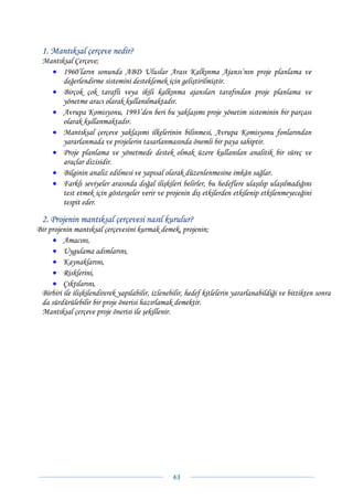 1. Mantıksal çerçeve nedir?
 Mantıksal Çerçeve;
   • 1960’ların sonunda ABD Uluslar Arası Kalkınma Ajansı’nın proje planlama ve
       değerlendirme sistemini desteklemek için geliştirilmiştir.
   • Birçok çok taraflı veya ikili kalkınma ajansları tarafından proje planlama ve
       yönetme aracı olarak kullanılmaktadır.
   • Avrupa Komisyonu, 1993’den beri bu yaklaşımı proje yönetim sisteminin bir parçası
       olarak kullanmaktadır.
   • Mantıksal çerçeve yaklaşımı ilkelerinin bilinmesi, Avrupa Komisyonu fonlarından
       yararlanmada ve projelerin tasarlanmasında önemli bir paya sahiptir.
   • Proje planlama ve yönetmede destek olmak üzere kullanılan analitik bir süreç ve
       araçlar dizisidir.
   • Bilginin analiz edilmesi ve yapısal olarak düzenlenmesine imkân sağlar.
   • Farklı seviyeler arasında doğal ilişkileri belirler, bu hedeflere ulaşılıp ulaşılmadığını
       test etmek için göstergeler verir ve projenin dış etkilerden etkilenip etkilenmeyeceğini
       tespit eder.

 2. Projenin mantıksal çerçevesi nasıl kurulur?
Bir projenin mantıksal çerçevesini kurmak demek, projenin;
     • Amacını,
     • Uygulama adımlarını,
     • Kaynaklarını,
     • Risklerini,
     • Çıktılarını,
 Birbiri ile ilişkilendirerek yapılabilir, izlenebilir, hedef kitlelerin yararlanabildiği ve bittikten sonra
 da sürdürülebilir bir proje önerisi hazırlamak demektir.
 Mantıksal çerçeve proje önerisi ile şekillenir.




                                                 43 
 