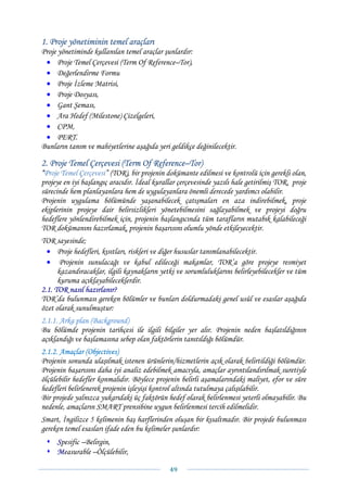 1. Proje yönetiminin temel araçları
Proje yönetiminde kullanılan temel araçlar şunlardır:
 • Proje Temel Çerçevesi (Term Of Reference–Tor),
 • Değerlendirme Formu
 • Proje İzleme Matrisi,
 • Proje Dosyası,
 • Gant Şeması,
 • Ara Hedef (Milestone) Çizelgeleri,
 • CPM,
 • PERT.
Bunların tanım ve mahiyetlerine aşağıda yeri geldikçe değinilecektir.

2. Proje Temel Çerçevesi (Term Of Reference–Tor)
“Proje Temel Çerçevesi” (TOR), bir projenin dokümante edilmesi ve kontrolü için gerekli olan,
projeye en iyi başlangıç aracıdır. İdeal kurallar çerçevesinde yazılı hale getirilmiş TOR, proje
sürecinde hem planlayanlara hem de uygulayanlara önemli derecede yardımcı olabilir.
Projenin uygulama bölümünde yaşanabilecek çatışmaları en aza indirebilmek, proje
ekiplerinin projeye dair belirsizlikleri yönetebilmesini sağlayabilmek ve projeyi doğru
hedeflere yönlendirebilmek için, projenin başlangıcında tüm tarafların mutabık kalabileceği
TOR dokümanını hazırlamak, projenin başarısını olumlu yönde etkileyecektir.
TOR sayesinde;
  • Proje hedefleri, kısıtları, riskleri ve diğer hususlar tanımlanabilecektir.
  • Projenin sunulacağı ve kabul edileceği makamlar, TOR’a göre projeye resmiyet
      kazandıracaklar, ilgili kaynakların yetki ve sorumluluklarını belirleyebilecekler ve tüm
      kuruma açıklayabileceklerdir.
2.1. TOR nasıl hazırlanır?
TOR’da bulunması gereken bölümler ve bunları doldurmadaki genel usûl ve esaslar aşağıda
özet olarak sunulmuştur:
2.1.1. Arka plan (Background)
Bu bölümde projenin tarihçesi ile ilgili bilgiler yer alır. Projenin neden başlatıldığının
açıklandığı ve başlamasına sebep olan faktörlerin tanıtıldığı bölümdür.
2.1.2. Amaçlar (Objectives)
Projenin sonunda ulaşılmak istenen ürünlerin/hizmetlerin açık olarak belirtildiği bölümdür.
Projenin başarısını daha iyi analiz edebilmek amacıyla, amaçlar ayrıntılandırılmak suretiyle
ölçülebilir hedefler konmalıdır. Böylece projenin belirli aşamalarındaki maliyet, efor ve süre
hedefleri belirlenerek projenin işleyişi kontrol altında tutulmaya çalışılabilir.
Bir projede yalnızca yukarıdaki üç faktörün hedef olarak belirlenmesi yeterli olmayabilir. Bu
nedenle, amaçların SMART prensibine uygun belirlenmesi tercih edilmelidir.
Smart, İngilizce 5 kelimenin baş harflerinden oluşan bir kısaltmadır. Bir projede bulunması
gereken temel esasları ifade eden bu kelimeler şunlardır:
     Spesific –Belirgin,
     Measurable –Ölçülebilir,

                                              49 
 