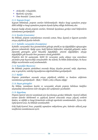 Achievible –Ulaşılabilir,
     Realistik –Gerçekçi,
     Time Bounded -Zaman Sınırlı.
2.1.3. Kapsam (Scope)
Kapsam bölümünde, projenin sınırları belirlenmektedir. Böylece hangi aşamaların projeye
dâhil edildiği ve hangi aşamaların projenin dışında kalmış olduğu belirlenmiş olur.
Kapsam başlığı altında projenin sınırları, bitiminde karşılaması gereken temel beklentilerin
tanımlanması gerekmektedir.
2.1.4. Kısıtlar (Constraints)
Bu bölümde, projenin tamamlanması sırasında zaman, bütçe, kaynak ve kapsam açısından
ortaya çıkabilecek kısıtlar belirtilir.
2.1.5. Kabuller, varsayımlar (Assumptions)
Kabuller, varsayımlar; bazı parametrelerin geleceğe yönelik ne tip değişikliklere uğrayacağını
gösteren tahminlerdir. Rakip sayısı, hedef kitlenin beklentileri, teknolojik gelişmeler, makro
ekonomik göstergeler, genel bütçedeki değişiklikler, yönetim değişiklikleri, altyapı
değişiklikleri gibi hususlar birer parametre olarak görülebilir.
Projelerin ileri bir aşamasında, belirli bir varsayımın yanlış çıkması veya unutulması
yüzünden proje başarısızlıkla sonuçlanabilir. Bu nedenle, bu bölüm doldurulurken, bu husus
dikkat nazarlarından uzak tutulmamalıdır.
2.1.6. Kaynaklar (Resources)
Bu bölümde; projenin yürütülmesi sırasında ihtiyaç duyulan personel, nakit, departman,
araç ve gereçlerin, tedarikçi kaynaklarının değerlendirilmesi gerekmektedir.
2.1.7. Riskler
Projenin yürütülmesi sırasında ortaya çıkabilecek tehditler ve bunların etkilerinin
tanımlanması gerekmektedir. [Risk = Tehdit x etki x Oluşma sıklığı]
2.1.8. Başarı göstergeleri
Bu bölüme, tanımlanan kısıtlar ve varsayımlar altında projenin belirlenen hedeflere
ulaşmadaki toleranslarının neler olacağına dair açıklamalar yazılmalıdır.
2.1.9. Raporlama
Projenin kontrol sürecini tanımlamak için hazırlanması gereken bölümdür. Kontrol edilmek
istenen kriterler belirlenmeli ve yapılacak kontrol sonucunda ortaya çıkacak verilerin
kimlere, ne sıklıkla ve hangi formatlarda verileceği raporlarda tanımlanmalıdır. Ayrıca etki-
tepki-kontrol aracı, bu bölümde tanımlanabilir.
Etki-Tepki-Kontrol Aracı, projedeki sapmaların miktarlarına göre, haberdar edilecek proje
taraflarının tanımlanmasını içerir.




                                             50 
 