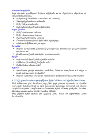 Varsayımlar/Kabuller
Proje süresinde gerçekleşmesi beklenen değişkenler ve bu değişkenlerin değerlerine ait
varsayımları belirleyiniz.
     Maliyet artış dönemlerine ve oranlarına ait tahminler,
     Teknolojik gelişmelere ait tahminler,
     Hedef kitleye ait tahminler,
     Makro ekonomik göstergelerin tahminleri.
Başarı kriterleri
     Hedef süreden sapma toleransı,
     Hedef bütçeden sapma toleransı,
     Diğer hedeflerden sapma toleransı,
     Ürünün/hizmetin işlevinde kabul edilir değişiklikler,
     Planların hedeflenen revizyon sayısı.
Kaynaklar
     Projenin aşamalarında kullanılacak kaynaklar veya departmanlar için görevlendirme
     matrisi var mı?
     Gerekli/mevcut/yedek tedarikçileri tanımlanmış mıdır?
Riskler
     Proje sürecinde karşılaşabilecek riskler nelerdir?
     Risklerin etkilenebileceği faaliyetler nedir?
     Riskleri önleme planları nedir?
Raporlar
     Hazırlanması gereken raporların, analizlerin, laboratuar sonuçlarının v.b. sıklığı ve
     içeriği nedir ve kimlere iletilecektir?
     Projenin başlatılması veya devam ettirilmesi için gereken izinler ve onaylar nelerdir?

3. TOR’a göre hazırlanan proje fikrinin kabul edilmesi ve Değerlendirme Formu
TOR dokümanına göre hazırlanan proje fikri, proje yönetimi kavramları ve kuralları
çerçevesinde değerlendirilerek ve ilgili komisyonlar tarafından incelenerek üst yönetim
tarafından onaylanır. Onaylanmaması durumunda, kabul edilmeme gerekçeleri, düzeltme,
düzenleme, gözden geçirme istekleri taraflara bildirilir.
Proje fikrinin kabul edilmesi için aşağıdaki forma benzer bir değerlendirme formu
hazırlanabilir:




                                            52 
 