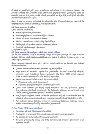 Örnekde de görüldüğü gibi, gantt şemalarının anlaşılması ve hazırlanması kolaydır. Bu
şemalar herhangi bir zamanda hangi aktivitenin gerçekleştirilmesi gerektiğini, daha da
önemlisi projenin ilerleyişini günlük olarak gösterebilir ve böylelikle gerektiğinde düzeltici
önlemlerin alınabilmesini sağlar.
Gantt Şeması'nın avantajı çok çabuk hazırlanabilmesidir. Karmaşık olmayan projelerde bu
tip programlama şemaları yalnız başlarına kullanılabilir.
6.1. Gant şemasının faydaları
Gantt şemaları yöneticilere;
  • Bütün aktivitelerin planlanması,
  • Bunların performans sıralarının dikkate alınması,
  • Her bir aktivenin ilerlemesinin izlenmesi,
  • Aktivite zamanlarının tahmin edilip kaydedilmesi,
  • Bütün proje için gereken zamanın ortaya çıkarılması,
  • Problemli alanların açığa çıkarılması.
Gibi faydalar sağlar.
6.2. Gant şemasına işlenecek görev sürelerinin tahmin edilmesi
İyi bir süre tahmini; taraflar arasındaki denge, muhakeme yeteneği ve takım moraline
bağlıdır. Aktivite süreleri tahmin edildiğinde ekip üyeleri, kendilerini bekleyen şeyleri ve ne
beklendiğini görebilirler.
Gannt şemasına işlenmek üzere görev süreleri tahmin edilirken şu hususlar göz önünde
bulundurulmalıdır:
 • Görevin süresini tahmin etmede en önemli şey gerçekçiliktir.
 • Proje yöneticisi, verimleri, toplantıları, görüşmeleri, personel arasındaki iletişimi,
     yönetimin karar boşluklarını hesaba katmalıdır. Hiç kimse %100 verimli değildir.
     %100 üzerinden yapılmış olan plan mutlaka sapacaktır.
 • Aktivitenin süresini tahmin etmede iki soru sorulabilir;
        Aktivite ne kadar sürede tamamlanır?
        Aktiviteyi gerçekleştirmek için harcanacak efor nedir?
 • Görev süresi tahmini için birçok teknik mevcuttur. En çok kullanılanı, geçmiş
     deneyimlerden çıkarılacak tahminlerdir. Bu bağlamda, saklanmış ve arşivlenmiş proje
     verileri, sonraki projelerin başarısında önemli rol oynarlar.
 • Her faaliyet hakkında zaman tahminleri, faaliyetler tek tek ve birbirinden ayrı bir
     şekilde ele alınarak yapılmalı, diğerinin onun üzerinde etki edeceği düşünülmemelidir.
 • Her faaliyetin zaman tahmini, normal ve uygulamada kullanılan miktarda eleman,
     makine ve malzeme kullanıldığı düşünülerek yapılmalıdır.

7. Ara Hedef (Milestone) çizelgeleri
 •   Gannt’tan tek farkı bilginin gösterim şeklidir.
 •   Ara hedefler proje içindeki özel noktaları ve aşılmış işleri gösteren işarettir.
 •   Bu işaretler süre ve kaynak göstermez, ara hedeflerdir.
 •   Bir gant şemasındaki, birkaç ara hedef tanımlanarak projenin izlenmesine yarar
     sağlaması önerilir.

                                              58 
 
