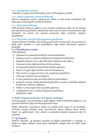 8.1.3. Ağ diyagramının çizilmesi
Aktiviteler ve takip sıraları belirlendikten sonra, CPM diyagramı çizilebilir.
8.1.4. Aktivite tamamlanma sürelerinin belirlenmesi
Aktivite tamamlanma süreleri, yapılacak işin miktarı ve daha önceki tecrübelerden elde
edilen ekip verimleri değerleri yardımı ile belirlenir.
8.1.5. Kritik Yolun belirlenmesi
CPM hesabında kritik yol, ağdaki en uzun zamanda tamamlanan yoldur. Bu yol üzerinde
olan aktivitelerin geciktirilmesi, planlanandan daha uzun bir sürede tamamlanmasına sebep
olmaktadır. Bu nedenle süre yönetimi aşamasında doğru analizlerin yapılması
gerekmektedir.
8.1.6. Proje ilerleme sürecinde CPM diyagramının güncellenmesi
 Projenin ilerlemesi ile birlikte, aktivitelerin gerçek süreleri de ortaya çıkar. Bu aşamada yeni
kritik yollar oluşabilir ve proje gerekliliklerine bağlı olarak düzenlemeler yapılması
gerekebilir.
8.2. CPM kullanmanın yararları
CPM kullanmak;
  • Çalışmanın her aşamasında analitik bir sistemin kullanılması,
  • Çalışmanın süresi ve maliyetini etkileyecek tüm faaliyetlerin belirlenmesi,
  • Öngörülen faaliyetler için en ekonomik zaman tablosunun elde edilmesi,
  • İş akışının zamana bağlı olarak kontrol altına alınması,
  • Bir diyagramla faaliyetlerin kontrolünde kolaylık sağlanması,
  • Projenin en uygun değere bitirilme zamanının hesaplanması,
  • Proje süresince en uygun personel ve araç seçimlerinin yapılabilmesi,
  • Alternatif çözümlerin hızlı üretilebilmesi,
  • En basit faaliyetlerin proje üzerindeki etkilerinin gözlenebilmesi,
  • Çalışmalar sırasında terslik çıkarabilecek gelişmelerin mantıklı ve ölçülebilir değerlerle
      hesaplanması imkânının sağlanması,
  • Maliyet ve finans değerlerinde rasyonellik sağlanması,
  • İş değişimlerinin süre ve maliyet hesaplarının yapılabilmesi.
      Gibi faydalar sağlar.

9. PERT ( Program Evaluation And Review Technique)
Karmaşık projeler, aynı anda başlayan, farklı bağlantı türleri ile birbirlerine bağlanan ve ağ
yapısında birbirlerini takip eden birçok aktiviteden oluşur.
PERT, aktivitelerin tamamlanma süreleri için olasılık hesabı yapan bir ağ metodudur.
1950’lerin sonunda Amerikan Deniz Kuvvetleri’nin binlerce yüklenici içeren “Polaris
Projesi” için geliştirilmiştir. Proje süresini ve maliyetlerini düşürme konusunda etkin bir
yöntemdir.
9.1. Ağ Diyagramı
PERT’de aktiviteler, ağ diyagramı içerisinde ok şeklinde gösterilmekte ve başlangıç ve
bitişleri ise düğüm noktaları olarak kabul edilmektedir. Aşağıda basit bir PERT örneği
verilmiştir.

                                               60 
 